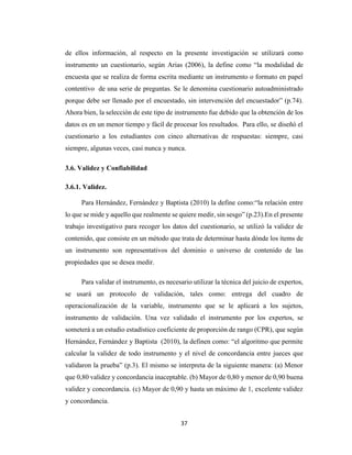 37
de ellos información, al respecto en la presente investigación se utilizará como
instrumento un cuestionario, según Arias (2006), la define como “la modalidad de
encuesta que se realiza de forma escrita mediante un instrumento o formato en papel
contentivo de una serie de preguntas. Se le denomina cuestionario autoadministrado
porque debe ser llenado por el encuestado, sin intervención del encuestador” (p.74).
Ahora bien, la selección de este tipo de instrumento fue debido que la obtención de los
datos es en un menor tiempo y fácil de procesar los resultados. Para ello, se diseñó el
cuestionario a los estudiantes con cinco alternativas de respuestas: siempre, casi
siempre, algunas veces, casi nunca y nunca.
3.6. Validez y Confiabilidad
3.6.1. Validez.
Para Hernández, Fernández y Baptista (2010) la define como:“la relación entre
lo que se mide y aquello que realmente se quiere medir, sin sesgo” (p.23).En el presente
trabajo investigativo para recoger los datos del cuestionario, se utilizó la validez de
contenido, que consiste en un método que trata de determinar hasta dónde los ítems de
un instrumento son representativos del dominio o universo de contenido de las
propiedades que se desea medir.
Para validar el instrumento, es necesario utilizar la técnica del juicio de expertos,
se usará un protocolo de validación, tales como: entrega del cuadro de
operacionalización de la variable, instrumento que se le aplicará a los sujetos,
instrumento de validación. Una vez validado el instrumento por los expertos, se
someterá a un estudio estadístico coeficiente de proporción de rango (CPR), que según
Hernández, Fernández y Baptista (2010), la definen como: “el algoritmo que permite
calcular la validez de todo instrumento y el nivel de concordancia entre jueces que
validaron la prueba” (p.3). El mismo se interpreta de la siguiente manera: (a) Menor
que 0,80 validez y concordancia inaceptable. (b) Mayor de 0,80 y menor de 0,90 buena
validez y concordancia. (c) Mayor de 0,90 y hasta un máximo de 1, excelente validez
y concordancia.
 