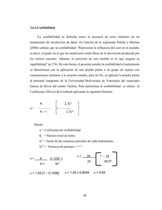 38
3.6.2.Confiablidad
La confiabilidad es definida como la ausencia de error aleatorio en un
instrumento de recolección de datos. En función de lo expresado Palella y Martins
(2006) señalan que la confiabilidad: “Representa la influencia del azar en la medida;
es decir, el grado en el que las mediciones están libres de la desviación producida por
los errores causales. Además, la precisión de una medida es lo que asegura su
repetibilidad” (p.176). De esta forma, el presente estudio la confiablidad el instrumento
se determinará con la aplicación de una prueba piloto a un grupo de sujetos con
características similares a la muestra estudio, para tal fin, se aplicará la prueba piloto
al personal integrante de la Universidad Bolivariana de Venezuela del municipio
García de Hevia del estado Táchira. Para determinar la confiabilidad se utilizó el
Coeficiente Alfa (α) de Cronbach aplicando la siguiente fórmula:
α = –––––––– 1 - ––––--
Dónde:
α = Coeficiente de confiabilidad
K = Número total de ítems.
S1
2
= Suma de las varianzas parciales de cada instrumento.
ST
2
= Varianza de puntajes totales.
α = ___K___ [1- ∑SI2
]
K-1 St2
K  S1
2
K – 1  ST
2
α = 1,04 [1 – 0,1406] α = 1,04 x 0,8594 α = 0,89
α = ___26___ 1 - 14
25 99,57
 
