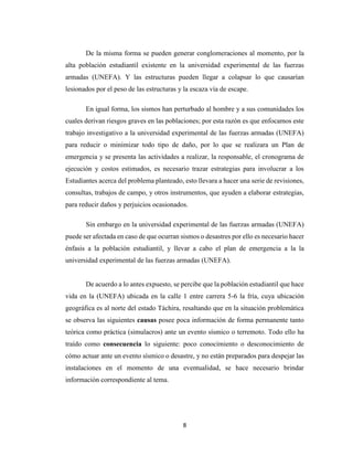 8
De la misma forma se pueden generar conglomeraciones al momento, por la
alta población estudiantil existente en la universidad experimental de las fuerzas
armadas (UNEFA). Y las estructuras pueden llegar a colapsar lo que causarían
lesionados por el peso de las estructuras y la escaza vía de escape.
En igual forma, los sismos han perturbado al hombre y a sus comunidades los
cuales derivan riesgos graves en las poblaciones; por esta razón es que enfocamos este
trabajo investigativo a la universidad experimental de las fuerzas armadas (UNEFA)
para reducir o minimizar todo tipo de daño, por lo que se realizara un Plan de
emergencia y se presenta las actividades a realizar, la responsable, el cronograma de
ejecución y costos estimados, es necesario trazar estrategias para involucrar a los
Estudiantes acerca del problema planteado, esto llevara a hacer una serie de revisiones,
consultas, trabajos de campo, y otros instrumentos, que ayuden a elaborar estrategias,
para reducir daños y perjuicios ocasionados.
Sin embargo en la universidad experimental de las fuerzas armadas (UNEFA)
puede ser afectada en caso de que ocurran sismos o desastres por ello es necesario hacer
énfasis a la población estudiantil, y llevar a cabo el plan de emergencia a la la
universidad experimental de las fuerzas armadas (UNEFA).
De acuerdo a lo antes expuesto, se percibe que la población estudiantil que hace
vida en la (UNEFA) ubicada en la calle 1 entre carrera 5-6 la fría, cuya ubicación
geográfica es al norte del estado Táchira, resaltando que en la situación problemática
se observa las siguientes causas posee poca información de forma permanente tanto
teórica como práctica (simulacros) ante un evento sísmico o terremoto. Todo ello ha
traído como consecuencia lo siguiente: poco conocimiento o desconocimiento de
cómo actuar ante un evento sísmico o desastre, y no están preparados para despejar las
instalaciones en el momento de una eventualidad, se hace necesario brindar
información correspondiente al tema.
 