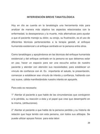 29
INTERVENCIÓN BREVE TANATOLÓGICA
Hoy en día se cuenta en la tanatología una herramienta más para
analizar de manera más objetiva los aspectos relacionados con la
enfermedad, la desesperanza y la muerte, más alternativas para ayudar
a que el paciente maneje su dolor, su enojo, su frustración, es el uso de
diferentes técnicas pertenecientes a la terapia gestalt, al enfoque
humanista existencial o al enfoque centrado en la persona entre otros.
Como tanatólogos y apoyándonos en las técnicas del enfoque humanista
existencial y del enfoque centrado en la persona es que debemos estar
en paz, hacer un espacio para ser una escucha activa de nuestro
paciente y atender con atención sus necesidades; para establecer un
vínculo de confianza con él. Es importante el saludo, la presentación,
comenzar a establecer ese vínculo de interés y confianza, hablando con
voz suave, cálida manifestándole nuestro interés en apoyarle.
Para esto es necesario:
1° Alentar al paciente a que hable de las circunstancias que condujeron
a la pérdida, su reacción a ésta y el papel que cree que desempeñó en
la misma, (atribuciones).
2° Alentar al paciente a que hable de la persona perdida y su historia de
relación que haya tenido con esta persona, con todos sus altibajos. Se
puede utilizar apoyos físicos para esta labor.
 