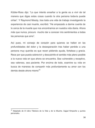 34
Kübler-Ross dijo: “Lo que intento enseñar a la gente es a vivir de tal
manera que digas estas cosas cuando la otra persona todavía puede
oírlas”. Y Raymond Moody, tras toda una vida de trabajo investigando la
experiencia de casi muerte, escribió: “He empezado a darme cuenta de
lo cerca de la muerte que nos encontramos en nuestra vida diaria. Ahora
más que nunca, procuro mucho dar a conocer mis sentimientos a todas
las personas que amo”.
Así pues, mi consejo de corazón para quienes se hallan en las
profundidades del dolor y la desesperación tras haber perdido a una
persona muy querida es que recen pidiendo ayuda, fortaleza y gracia.
Rece por que pueda sobrevivir y descubrirle el sentido más pleno posible
a la nueva vida en que ahora se encuentra. Sea vulnerable y receptivo,
sea valeroso, sea paciente. Por encima de todo, examine su vida en
busca de maneras de compartir más profundamente su amor con los
demás desde ahora mismo10
10
Adaptado de El Libro Tibetano de la Vida y de la Muerte. Sogyal Rimpoche y puntos
personales.
 