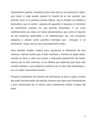 5
significativos (padres, maestros) para creer que no se soportará el dolor,
que nadie ni nada puede superar la muerte de un ser querido, que
podrían morir si la persona amada fallece, que la tristeza es nefasta y
destructiva, que no serían capaces de aguantar ni siquiera un momento
de sufrimiento extremo de una pérdida importante. Y se viven
condicionando sus vidas con estos pensamientos, que como la mayoría
de las creencias aprendidas y no reflexionadas, son una compañía
peligrosa y actúan como grandes enemigos que empujan a un
sufrimiento mayor que los que supuestamente evitan.
Pero también existen medios para ayudarnos a reflexionar de otra
manera y darnos cuenta que si bien crecimos y creímos en estas ideas,
cuando se lleva a cabo una buena y adecuada elaboración del duelo,
vemos que la vida continúa, no se detiene por poderosa que haya sido
nuestra pérdida y que podemos continuar en la vida más fortalecidos y
con un mejor crecimiento humano.
Porque la realización del sentido del sufrimiento se lleva a cabo a través
del poder transformador del espíritu humano que logra auto trascenderse
y auto distanciarse de sí mismo, para mantenerse entero a pesar del
dolor.
 