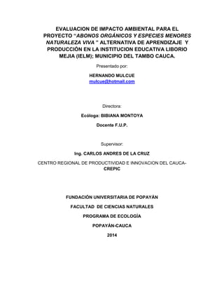 EVALUACION DE IMPACTO AMBIENTAL PARA EL
PROYECTO “ABONOS ORGÁNICOS Y ESPECIES MENORES
NATURALEZA VIVA ” ALTERNATIVA DE APRENDIZAJE Y
PRODUCCIÓN EN LA INSTITUCION EDUCATIVA LIBORIO
MEJIA (IELM); MUNICIPIO DEL TAMBO CAUCA.
Presentado por:
HERNANDO MULCUE
mulcue@hotmail.com
Directora:
Ecóloga: BIBIANA MONTOYA
Docente F.U.P.
Supervisor:
Ing. CARLOS ANDRES DE LA CRUZ
CENTRO REGIONAL DE PRODUCTIVIDAD E INNOVACION DEL CAUCA-
CREPIC
FUNDACIÓN UNIVERSITARIA DE POPAYÁN
FACULTAD DE CIENCIAS NATURALES
PROGRAMA DE ECOLOGÍA
POPAYÁN-CAUCA
2014
 