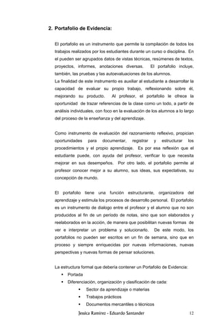 12
2. Portafolio de Evidencia:
El portafolio es un instrumento que permite la compilación de todos los
trabajos realizados por los estudiantes durante un curso o disciplina. En
el pueden ser agrupados datos de vistas técnicas, resúmenes de textos,
proyectos, informes, anotaciones diversas. El portafolio incluye,
también, las pruebas y las autoevaluaciones de los alumnos.
La finalidad de este instrumento es auxiliar al estudiante a desarrollar la
capacidad de evaluar su propio trabajo, reflexionando sobre él,
mejorando su producto. Al profesor, el portafolio le ofrece la
oportunidad de trazar referencias de la clase como un todo, a partir de
análisis individuales, con foco en la evaluación de los alumnos a lo largo
del proceso de la enseñanza y del aprendizaje.
Como instrumento de evaluación del razonamiento reflexivo, propician
oportunidades para documentar, registrar y estructurar los
procedimientos y el propio aprendizaje. Es por esa reflexión que el
estudiante puede, con ayuda del profesor, verificar lo que necesita
mejorar en sus desempeños. Por otro lado, el portafolio permite al
profesor conocer mejor a su alumno, sus ideas, sus expectativas, su
concepción de mundo.
El portafolio tiene una función estructurante, organizadora del
aprendizaje y estimula los procesos de desarrollo personal. El portafolio
es un instrumento de dialogo entre el profesor y el alumno que no son
producidos al fin de un período de notas, sino que son elaborados y
reelaborados en la acción, de manera que posibilitan nuevas formas de
ver e interpretar un problema y solucionarlo. De este modo, los
portafolios no pueden ser escritos en un fin de semana, sino que en
proceso y siempre enriquecidas por nuevas informaciones, nuevas
perspectivas y nuevas formas de pensar soluciones.
La estructura formal que debería contener un Portafolio de Evidencia:
Portada
Diferenciación, organización y clasificación de cada:
Sector da aprendizaje o materias
Trabajos prácticos
Documentos mercantiles o técnicos
 
