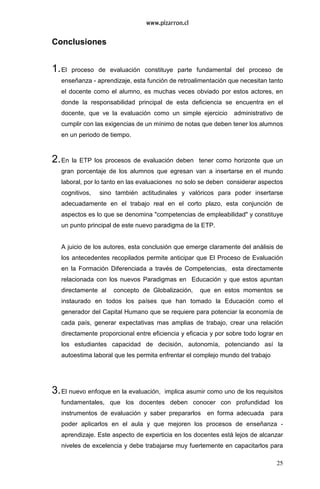 25
Conclusiones
1.El proceso de evaluación constituye parte fundamental del proceso de
enseñanza - aprendizaje, esta función de retroalimentación que necesitan tanto
el docente como el alumno, es muchas veces obviado por estos actores, en
donde la responsabilidad principal de esta deficiencia se encuentra en el
docente, que ve la evaluación como un simple ejercicio administrativo de
cumplir con las exigencias de un mínimo de notas que deben tener los alumnos
en un periodo de tiempo.
2.En la ETP los procesos de evaluación deben tener como horizonte que un
gran porcentaje de los alumnos que egresan van a insertarse en el mundo
laboral, por lo tanto en las evaluaciones no solo se deben considerar aspectos
cognitivos, sino también actitudinales y valóricos para poder insertarse
adecuadamente en el trabajo real en el corto plazo, esta conjunción de
aspectos es lo que se denomina "competencias de empleabilidad" y constituye
un punto principal de este nuevo paradigma de la ETP.
A juicio de los autores, esta conclusión que emerge claramente del análisis de
los antecedentes recopilados permite anticipar que El Proceso de Evaluación
en la Formación Diferenciada a través de Competencias, esta directamente
relacionada con los nuevos Paradigmas en Educación y que estos apuntan
directamente al concepto de Globalización, que en estos momentos se
instaurado en todos los países que han tomado la Educación como el
generador del Capital Humano que se requiere para potenciar la economía de
cada país, generar expectativas mas amplias de trabajo, crear una relación
directamente proporcional entre eficiencia y eficacia y por sobre todo lograr en
los estudiantes capacidad de decisión, autonomía, potenciando así la
autoestima laboral que les permita enfrentar el complejo mundo del trabajo
3.El nuevo enfoque en la evaluación, implica asumir como uno de los requisitos
fundamentales, que los docentes deben conocer con profundidad los
instrumentos de evaluación y saber prepararlos en forma adecuada para
poder aplicarlos en el aula y que mejoren los procesos de enseñanza -
aprendizaje. Este aspecto de experticia en los docentes está lejos de alcanzar
niveles de excelencia y debe trabajarse muy fuertemente en capacitarlos para
 