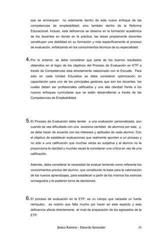 26
que se enmarquen no solamente dentro de este nuevo enfoque de las
competencias de empleabilidad, sino también dentro de la Reforma
Educacional. Incluso, esta deficiencia se observa en la formación académica
de los docentes en donde en la práctica, las áreas propiamente docentes
constituyen una debilidad en su formación y más específicamente el proceso
de evaluación, enfatizando en los conocimientos técnicos de su especialidad.
4.Por lo anterior, se debe considerar que parte de los buenos resultados
obtenidos en el logro de los objetivos del Proceso de Evaluación en ETP a
través de Competencias esta directamente relacionado con la Escuela. Para
esto en cada Unidad Educativa se debe considerar optimización en
capacitación para uno de los principales gestores que son los docentes, los
cuales deben ser profesionales calificados y una alta claridad frente a los
nuevos enfoques curriculares que se están desarrollando a través de las
Competencias de Empleabilidad.
5.El Proceso de Evaluación debe tender a una evaluación personalizada, aun
cuando se vea dificultada con una excesiva cantidad de alumnos por sala, y,
se debe hacer de acuerdo con los intereses y aptitudes de cada alumno. Con
el objetivo de establecer evaluaciones que realmente apunten a un proceso y
no solo a una calificación que muchas veces es subjetiva y al alumno no le
proporciona la claridad y muchas veces la consideran una crítica en vez de una
calificación.
Además, debe considerar la necesidad de evaluar teniendo como referente los
conocimientos previos del alumno, que constituirán la base para la valorización
de los nuevos aprendizajes, para establecer a partir de los mismos los avances
conseguidos y la posterior toma de decisiones.
6.El proceso de evaluación en la ETP, es un campo que necesita un fuerte
reimpulso, es notorio que falta mucho por hacer en este aspecto y esta
deficiencia afecta directamente el nivel de preparación de los egresados de la
ETP.
 