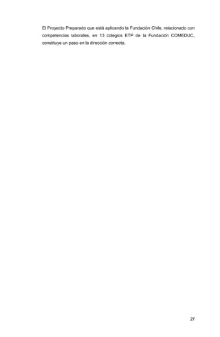 El Proyecto Preparado que está aplicando la Fundación Chile, relacionado con
competencias laborales, en 13 colegios ETP de la Fundación COMEDUC,
constituye un paso en la dirección correcta.
 