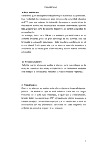 3
a) Auto evaluación:
Se refiere a quien está aprendiendo (alumno) se autoevalue su aprendizaje.
Esta modalidad de evaluación es poco común en la comunidad educativa
de ETP, pues sus variables de éxito están de acuerdo a características de
madurez del alumno para reconocer sus fortalezas y debilidades y por otro
lado, preparar por parte del docente dispositivos de control apropiados de
autoevaluación.
Sin embargo, dentro de la ETP es una tendencia que tendría que ir en un
aumento creciente, pues un gran porcentaje de los alumnos, una vez
terminada la educación secundaria, debe insertarse prontamente en el
mundo laboral. Por lo que es vital que los alumnos sean más autónomos y
autocríticos de su trabajo para poder madurar y adquirir hábitos laborales
adecuados.
b) Heteroevaluación:
Referida cuando el docente evalúa al alumno, es la más utilizada en la
cualquier comunidad educativa y su implantación tan fuertemente arraigada
está dada por la consecuencia natural de la relación maestro y aprendiz.
c) Coevaluación:
Cuando los alumnos se evalúan entre sí o conjuntamente con el docente,
práctica de evaluación que se está utilizando cada vez con mayor
frecuencia en el aula. Esta modalidad, al igual que la autoevaluación,
también deben ir en aumento en ETP, principalmente referido a aprender a
trabajar en equipo e insertarse en grupos que no siempre van a estar en
concordancia con las preferencias personales de cada integrante, sin
embargo, se aprende a evaluar y a ser evaluado.
 
