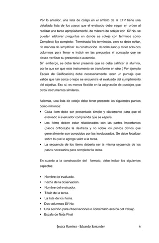 6
Por lo anterior, una lista de cotejo en el ámbito de la ETP tiene una
detallada lista de los pasos que el evaluado debe seguir en orden al
realizar una tarea apropiadamente, de manera de cotejar con Si/ No, se
pueden elaborar preguntas en donde se coteje con términos como
Completo/ No completo; Terminado/ No terminado, pero se debe evitar,
de manera de simplificar la construcción de formulario y tener solo dos
columnas para llenar e incluir en las preguntas el concepto que se
desea verificar su presencia o ausencia.
Sin embargo, se debe tener presente que se debe calificar al alumno,
por lo que sin que este instrumento se transforme en otro ( Por ejemplo
Escala de Calificación) debe necesariamente tener un puntaje que
valide que tan cerca o lejos se encuentra el evaluado del cumplimiento
del objetivo. Eso si, es menos flexible en la asignación de puntajes que
otros instrumentos similares.
Además, una lista de cotejo debe tener presente los siguientes puntos
como mínimos:
• Cada ítem debe ser presentado simple y claramente para que el
evaluado o evaluador comprenda que se espera.
• Los ítems deben estar relacionados con las partes importantes
(pasos críticos)de la destreza y no sobre los puntos obvios que
generalmente son conocidos por los involucrados. Se debe focalizar
sobre lo que le agrega valor a la tarea.
• La secuencia de los ítems debería ser la misma secuencia de los
pasos necesarios para completar la tarea.
En cuanto a la construcción del formato, debe incluir los siguientes
aspectos:
Nombre de evaluado.
Fecha de la observación.
Nombre del evaluador.
Título de la tarea.
La lista de los ítems.
Dos columnas Si/ No;
Una sección para observaciones o comentario acerca del trabajo.
Escala de Nota Final
 