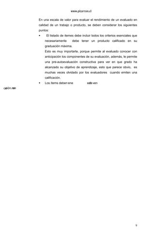 9
En una escala de valor para evaluar el rendimiento de un evaluado en
calidad de un trabajo o producto, se deben considerar los siguientes
puntos:
El listado de itemes debe incluir todos los criterios esenciales que
necesariamente debe tener un producto calificado en su
graduación máxima.
Esto es muy importarte, porque permite al evaluado conocer con
anticipación los componentes de su evaluación, además, le permite
una pre-autoevaluación constructiva para ver en que grado ha
alcanzado su objetivo de aprendizaje, esto que parece obvio, es
muchas veces olvidado por los evaluadores cuando emiten una
calificación.
Los ítems deben en
 