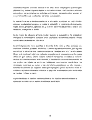desarrollo al registrar conductas aisladas de los niños, desde este programa que maneja la
globalización y hasta el programa vigente, es notoria la confusión y deficiencia de algunas
educadoras para globalizar no solo las actividades, planeación sino también el
desarrollo del trabajo en el aula y por ende su evaluación.
La evaluación no es un termino privativo de la educación, es utilizado en casi todos los
procesos y actividades humanas, se evalúa la producción, el rendimiento, el desempeño,
logros, calidad, programas, aptitudes, etc. y en todos los niveles educativos no solo es una
necesidad, se exige que se evalúe.
En los niveles de educación primaria, media y superior la evaluación se ha enfocado al
manejo de la acumulación de puntos en tareas y ejercicios y a exámenes parciales y finales
con el objetivo de obtener una calificación.
En el nivel preescolar no se cuantifica el desarrollo de los niños y niñas, se realiza una
evaluación cualitativa, que se ha desvirtuado a un mero requisito administrativo, para algunas
educadoras la utilidad de este importante recurso se ha dejado a un lado. Las educadoras
Llevan en la practica el registro de evaluación en cuadernos de observaciones en los cuales
utilizan en gran parte su criterio personal realizando narraciones anecdóticas o haciendo
listados de conductas aisladas de sus alumnos, o bien intentando cuantificar el desarrollo de
sus pupilos con listados de conductas, habilidades, conocimientos marcándolos con
simbologías personales que indican el logro del criterio preestablecido por ellas mismas o
tomando textualmente los propósitos dados por el programa (Anexo 6) el único fin es de
cumplir un requisito administrativo sin buscar el apoyo real en su tarea educativa en beneficio
de los niños y niñas a su cargo.
El presente trabajo no pretende haber encontrado el hilo negro de la funcionalidad de la
evaluación en preescolar, es apenas el análisis de la aplicación
II
 