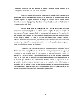 diferentes actividades de una mañana de trabajo, poniendo mayor atención en la
participación del alumno y no solo en los productos.
Entonces, podría decirse que la línea general, utilizada por la mayoría de las
educadoras para la realización de la evaluación en preescolar, es el registro de lo que los
alumnos logran o no logran, dejando a un margen el proceso; que de alguna manera
teniendo en cuenta el programa y el carácter de la evaluación en este nivel educativo, de
ninguna manera es lo ideal.
Esto es debido a que el aprendizaje que lleva a cabo el nov no puede o no debe
entenderse únicamente a partir de un análisis externo y objetivo de lo que se enseña y de
como se enseña, de si ese aprendizaje se logro o no y hasta que punto, si no que también
es necesario tener presente las interpretaciones subjetivas que el propio alumno construye
a este respecto, (Cesar, Coil. 1997, p. 202) las relaciones con sus cotáneos y adultos y
además el propio quehacer docente y hasta como la educadora conceptualice el desarrollo
del nov, el aprendizaje, la correcta o no aplicación de un método de trabajo, su apoyo como
guía, como facilitador de esos aprendizajes.
Para Coll (1997) después de tomar en cuenta todos estos elementos mas las
formas culturales, los significados que finalmente construyen los alumnos son, pues, el
resultado de una compleja serie de interacciones en las que intervienen mínimo tres
elementos: " el propio alumno, los contenidos de aprendizaje y el profesor" (Cesar Coll,
1997, p. 203); y si bien es verdad que el alumno es responsable ultimo del aprendizaje, en
la medida que construye su conocimiento dándole sentido y significado a los
propósitos o contenidos de la enseñanza, es el educador quien determina con su
actuación, con su enseñanza, que las actividades en las que participe el alumno posibiliten
un mayor o menor grado de amplitud de los significados construidos y además de que esta
construcción de conocimientos lleve una determinada dirección.
86
 