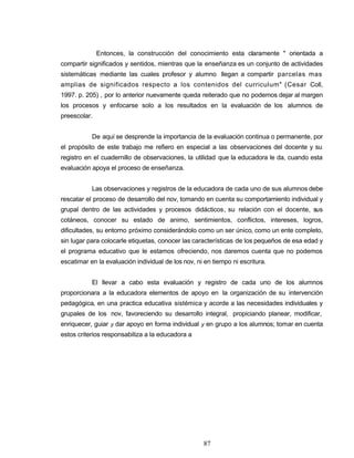 Entonces, la construcción del conocimiento esta claramente " orientada a
compartir significados y sentidos, mientras que la enseñanza es un conjunto de actividades
sistemáticas mediante las cuales profesor y alumno llegan a compartir parcelas mas
amplias de significados respecto a los contenidos del curriculum" (Cesar Coll,
1997. p. 205) , por lo anterior nuevamente queda reiterado que no podemos dejar al margen
los procesos y enfocarse solo a los resultados en la evaluación de los alumnos de
preescolar.
De aquí se desprende la importancia de la evaluación continua o permanente, por
el propósito de este trabajo me refiero en especial a las observaciones del docente y su
registro en el cuadernillo de observaciones, la utilidad que la educadora le da, cuando esta
evaluación apoya el proceso de enseñanza.
Las observaciones y registros de la educadora de cada uno de sus alumnos debe
rescatar el proceso de desarrollo del nov, tomando en cuenta su comportamiento individual y
grupal dentro de las actividades y procesos didácticos, su relación con el docente, sus
cotáneos, conocer su estado de animo, sentimientos, conflictos, intereses, logros,
dificultades, su entorno próximo considerándolo como un ser único, como un ente completo,
sin lugar para colocarle etiquetas, conocer las características de los pequeños de esa edad y
el programa educativo que le estamos ofreciendo, nos daremos cuenta que no podemos
escatimar en la evaluación individual de los nov, ni en tiempo ni escritura.
El llevar a cabo esta evaluación y registro de cada uno de los alumnos
proporcionara a la educadora elementos de apoyo en la organización de su intervención
pedagógica, en una practica educativa sistémica y acorde a las necesidades individuales y
grupales de los nov, favoreciendo su desarrollo integral, propiciando planear, modificar,
enriquecer, guiar y dar apoyo en forma individual y en grupo a los alumnos; tomar en cuenta
estos criterios responsabiliza a la educadora a
87
 