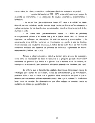 manera valida, las interacciones y otras conductas en el aula y la enseñanza en general.
La segunda fase (entre 1958 - 1973) se caracteriza como un periodo de
desarrollo de instrumentos y de realización de estudios descriptivos, experimentales y
formativos.
• La tercera fase (aproximadamente desde 1973 hasta la actualidad) se puede
describir como un periodo en que los estudios sobre los efectos de la enseñanza tenderían a
explorar conductas de los docentes que se relacionaban con el rendimiento general de los
alumnos en tests.
• La cuarta fase: (aproximadamente desde 1972 hasta el presente)
cronológicamente paralela a la tercera fase y se le puede definir como un periodo de
expansión, de enfoques, de alternativas, de avances teóricos y metodológicos y de
convergencia entre distintas corrientes de investigación en cuanto al use de técnicas
observacionales para estudiar la enseñanza. A trabes de las cuatro fases se han descrito
numerosos métodos para observar los procesos de enseñanza - aprendizaje en medios
educacionales (Evertson,1997,p.307).
Tomada la observación como método y también como proceso de indagación,
como forma de recolección de datos la respuesta a la pregunta que es la observación?
Dependerá del propósito que mueva a la persona que lo formula, si es un docente, un
investigador, un alumno, etc. porque entonces, el proceso observacional variara en cada caso.
De tal forma que, la disparidad de propósitos determinara diferencias en materia de
estrategias para realizar la observación, niveles de sistematización y de formalización.
(Evertson, 1997 p. 306). Es decir, que el propósito de la observación influye en lo que se
observa, como se observa, quien es observado, cuando tiene lugar la observación, donde tiene
lugar, como se registran las observaciones, que observaciones se registran, como se
analizaran los datos y que use se les dará a
89
 