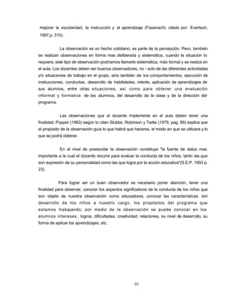 mejorar la escolaridad, la instrucción y el aprendizaje (Fassnacht, citado por: Evertson,
1997,p. 310).
La observación es un hecho cotidiano, es parte de la percepción. Pero, también
se realizan observaciones en forma mas deliberada y sistemática, cuando la situación lo
requiere, este tipo de observación podríamos llamarle sistemática, más formal y se realiza en
el aula. Los docentes deben ser buenos observadores, no - solo de las diferentes actividades
y/o situaciones de trabajo en el grupo, sino también de los comportamientos, ejecución de
instrucciones, conductas, desarrollo de habilidades, interés, aplicación de aprendizajes de
sus alumnos, entre otras situaciones, así como para obtener una evaluación
informal y formativa de los alumnos, del desarrollo de la clase y de la dirección del
programa.
Las observaciones que el docente implemente en el aula deben tener una
finalidad, Popper (1963) según lo citan Stubbs, Robinson y Twitw (1979, pag. 89) explica que
el propósito de la observación guía lo que habrá que hacerse, el modo en que se utilizara y lo
que se podrá obtener.
En el nivel de preescolar la observación constituye "la fuente de datos mas
importante a la cual el docente recurre para evaluar la conducta de los niños, tanto las que
son expresión de su personalidad como las que logra por la acción educativa"(S.E.P. 1993 p.
23).
Para lograr ser un buen observador es necesario poner atención, tener una
finalidad para observar, conocer los aspectos significativos de la conducta de los niños que
son objeto de nuestra observación como educadores, conocer las características del
desarrollo de los niños a nuestro cargo, los propósitos del programa que
estamos trabajando; por medio de la observación se puede conocer en los
alumnos intereses, logros, dificultades, creatividad, relaciones, su nivel de desarrollo, su
forma de aplicar los aprendizajes, etc.
91
 