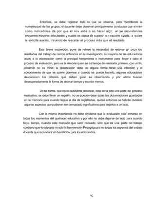 Entonces, se debe registrar todo lo que se observa, pero recordando la
numerosidad de los grupos, el docente debe observar principalmente conductas que sirvan
como indicadores de por que el nov sabe o no hacer algo, en que circunstancias
encuentra mayores dificultades y cuales es capaz de superar, si requiere ayuda, a quien
le solicita auxilio, tratando de rescatar el proceso más que el resultado.
Esta breve exposición, pone de relieve la necesidad de retomar un poco los
resultados del trabajo de campo obtenidos en la investigación, la mayoría de las educadoras
alude a la observación como la principal herramienta o instrumento para llevar a cabo el
proceso de evaluación, pero es la minoría quien se da tiempo de realizarla, primero, con un fin,
observar no es mirar, la observación debe de alguna forma tener una intención y el
conocimiento de que se quiere observar y cuando se puede hacerlo, algunas educadoras
desconocen los criterios que deben guiar su observación y por ultimo buscan
desesperadamente la forma de ahorrar tiempo y escribir menos.
De tal forma, que no es suficiente observar, esto seria solo una parte del proceso
evaluativo; se debe llevar un registro, no se pueden dejar todas las observaciones guardadas
en la memoria para cuando llegue el día de registrarlas, quizás entonces se habrán olvidado
algunos aspectos que pudieran ser demasiado significativos para dejarlos a un lado.
Con la misma importancia no debe olvidarse que la evaluación esta' inmersa en
todos los momentos del quehacer educativo y por ello no debe dejarse de lado para cuando
haya tiempo, cuando este marcado que será' revisado, sino que es una parte del trabajo
cotidiano que fortalecerá no solo la Intervención Pedagógica si no todos los aspectos del trabajo
docente que redundara' en beneficios para los educandos.
92
 