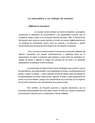 La educadora y su trabajo de evaluar.
¿ Que hace la educadora?
La escuela cumple siempre una función evaluadora, que legitima
socialmente la adquisición de conocimientos y las capacidades humanas que se
consideran validas y útiles en la comunidad (Gimeno Sacristán, 1994. P.76)ylafunción
del docente será, antes de cumplir también su función de evaluar, facilitarlaaparición de
un ambiente de comprensión común entre los alumnos y el educador y aportar
conocimientos que enriquezcan dicho espacio de conocimiento compartido.
Pero, de ninguna manera sustituir el proceso de construcción dialéctica del
espacio, imponiendo sus propias representaciones, o dejándose llevar por la
preocupación de seguir el programa para alcanzar a cubrir todos los propósitos sin
perdida de tiempo y dejando al margen los intereses de los niños y su desarrollo
plasmados en la evaluación inicial e individual.
Las educadoras de alguna forma buscan estrategias para cumplir lo que se
les esta pidiendo, pero adecuándolo a sus necesidades de tiempo, asuformapersonal de
planear y realizar su trabajo y a veces copiando formas de realizar estas actividades sin
la responsabilidad de evaluar estas formas, registros, formatos y darles seguimiento en
cuanto a su funcionalidad y apego a las características de lo marcado por el programa
de educación preescolar y las características de su grupo escolar.
Pero también, es frecuente escuchar a algunas educadoras, que se
encuentren desconcertadas de lo que deben valorar en cada nov y dada la ausencia de
una evaluación unificada crece su inseguridad si estarán evaluando
94
 