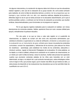 de algunos instrumentos y la recolección de algunos datos de la forma en que las educadoras
realizan registran y clan use de la evaluación de su grupo escolar. De como existe confusión
para realizarla, de como la falta de elementos teóricos y análisis de los programas que se
manejan y que cambian año con año, con asesorías celéricas, alejadas de la practica y
diferentes según la vía en que se reciba provocan en la educadora desorientación, por lo que al
sentirse perdidas vuelven, o continúan con las formas de evaluación ya conocidas, que resultan
erráticas, descontextualizadas y poco funcionales con el programa en vigencia.
Por lo que algunos registros realizados para la evaluación en realidad, son meras
descripciones de conductas aisladas, hábitos, apariencia física con nula o escasa utilidad para
apoyar y retroalimentar el quehacer educativo.
Por otra parte, si es que se Lleva a cabo este registro en el cuadernillo de
observaciones, su objetivo es cumplir con ello como otro documento administrativo, que
solicitara la directora o supervisora en su visita de verificación, olvidando La educadora que
la evaluación es un instrumento de gran utilidad para Llevar a la practica los contenidos
curriculares, conocer las capacidades y deficiencias de los alumnos, para adecuar los ritmos
de enseñanza - aprendizaje, para establecer los niveles de los contenidos, adecuarlos e
introducir cambios, regular la Intervención Pedagógica de la educadora. En otras palabras, se
ha dejado a un lado la utilidad y eficacia de la evaluación en el cuaderno de observaciones, en
un intento por cubrir la falta de tiempo, reducir la escritura, facilitar este proceso han aparecido
cuadros que enumeran conductas aisladas de los niños para marcarlas con un color
determinado, se logro o no adquirir tal o cual conducta marcada pero, estas simbologías omiten
como lo logro el niño, que proceso siguió, que le resulto mas difícil, de que medios se valió, y a
este proceso de desarrollo en las evaluaciones hay educadoras que se han permitido tratar de
cuantificarlo con una A, B o C.
III
 