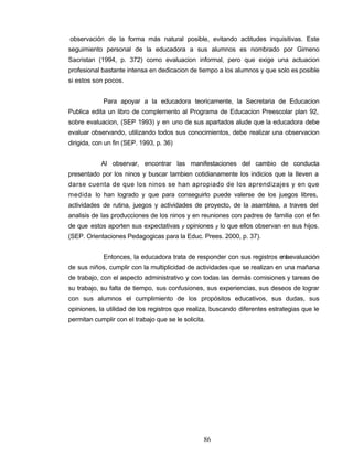 observación de la forma más natural posible, evitando actitudes inquisitivas. Este
seguimiento personal de la educadora a sus alumnos es nombrado por Gimeno
Sacristan (1994, p. 372) como evaluacion informal, pero que exige una actuacion
profesional bastante intensa en dedicacion de tiempo a los alumnos y que solo es posible
si estos son pocos.
Para apoyar a la educadora teoricamente, la Secretaria de Educacion
Publica edita un libro de complemento al Programa de Educacion Preescolar plan 92,
sobre evaluacion, (SEP 1993) y en uno de sus apartados alude que la educadora debe
evaluar observando, utilizando todos sus conocimientos, debe realizar una observacion
dirigida, con un fin (SEP. 1993, p. 36)
Al observar, encontrar las manifestaciones del cambio de conducta
presentado por los ninos y buscar tambien cotidianamente los indicios que la Ileven a
darse cuenta de que los ninos se han apropiado de los aprendizajes y en que
medida lo han logrado y que para conseguirlo puede valerse de los juegos libres,
actividades de rutina, juegos y actividades de proyecto, de la asamblea, a traves del
analisis de las producciones de los ninos y en reuniones con padres de familia con el fin
de que estos aporten sus expectativas y opiniones y lo que ellos observan en sus hijos.
(SEP. Orientaciones Pedagogicas para la Educ. Prees. 2000, p. 37).
Entonces, la educadora trata de responder con sus registros enlaevaluación
de sus niños, cumplir con la multiplicidad de actividades que se realizan en una mañana
de trabajo, con el aspecto administrativo y con todas las demás comisiones y tareas de
su trabajo, su falta de tiempo, sus confusiones, sus experiencias, sus deseos de lograr
con sus alumnos el cumplimiento de los propósitos educativos, sus dudas, sus
opiniones, la utilidad de los registros que realiza, buscando diferentes estrategias que le
permitan cumplir con el trabajo que se le solicita.
86
 