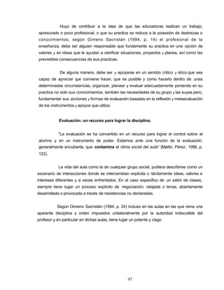 Huyo de contribuir a la idea de que las educadoras realizan un trabajo,
apresurado o poco profesional, o que su practica se reduce a la posesión de destrezas o
conocimientos; según Gimeno Sacristán (1994, p. 14) el profesional de la
enseñanza, debe ser alguien responsable que fundamente su practica en una opción de
valores y en ideas que le ayudan a clarificar situaciones, proyectos y planes, así como las
previsibles consecuencias de sus practicas.
De alguna manera, debe ser y apoyarse en un sentido critico y ético que sea
capaz de apreciar que conviene hacer, que es posible y como hacerlo dentro de unas
determinadas circunstancias, organizar, planear y evaluar adecuadamente poniendo en su
practica no solo sus conocimientos, también las necesidades de su grupo y las suyas pero,
fundamentar sus acciones y formas de evaluación basadas en la reflexión y metaevaluación
de los instrumentos y apoyos que utiliza.
Evaluación: un recurso para lograr la disciplina.
"La evaluación se ha convertido en un recurso para lograr el control sobre el
alumno y en un instrumento de poder. Estamos ante una función de la evaluación,
generalmente encubierta, que contamina el clima social del aula" (Martín, Pérez, 1996, p.
122).
La vida del aula como la de cualquier grupo social, pudiera describirse como un
escenario de interacciones donde se intercambian explicita o tácitamente ideas, valores e
intereses diferentes y a veces enfrentados. En el caso especifico de un salón de clases,
siempre tiene lugar un proceso explicito de negociación, relajada o tensa, abiertamente
desarrollada o provocada a través de resistencias no declaradas.
Según Gimeno Sacristán (1994, p. 24) incluso en las aulas en las que reina una
aparente disciplina y orden impuestos unilateralmente por la autoridad indiscutible del
profesor y en particular en dichas aulas, tiene lugar un potente y ciego
97
 