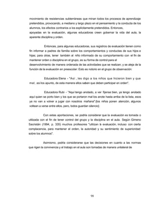 movimiento de resistencias subterráneas que minan todos los procesos de aprendizaje
pretendidos, provocando, a mediano y largo plazo en el pensamiento y la conducta de los
alumnos, los efectos contrarios a los explícitamente pretendidos. Entonces,
apoyadas en la evaluación, algunas educadoras creen gobernar la vida del aula, la
aparente disciplina y orden.
Entonces, para algunas educadoras, sus registros de evaluación tienen como
fin informar a padres de familia sobre los comportamientos y conductas de sus hijos e
hijas; para otras, tener también al niño informado de su comportamiento con el fin de
mantener orden o disciplina en el grupo, es su forma de control para el
desenvolvimiento de manera ordenada de las actividades que se realizan; y se aleja de la
función de la evaluación en preescolar: Esto es notorio en el grupo de observación:
Educadora Elena - "Así , les digo a los niños que hicieron bien y que
mal, así los apunto, de esta manera ellos saben que deben participar en orden".
Educadora Rubi - "Aquí tengo anotado, a ver fíjense bien, ya tengo anotado
aquí quien se porto bien y los que se portaron mal los anote hasta arriba de la lista, esos
ya no van a volver a jugar con nosotros mañana".{los niños ponen atención, algunos
voltean a verse entre ellos, pero, todos guardan silencio}
Con estas aportaciones, se podría considerar que la evaluación es tomada o
utilizada con el fin de tener control del grupo y la disciplina en el aula. Según Gimeno
Sacristán (1994, p. 335) muchos profesores "utilizan la evaluación, incluso con cierta
complacencia, para mantener el orden, la autoridad y su sentimiento de superioridad
sobre los alumnos".
Asimismo, podría considerarse que las decisiones en cuanto a las normas
que rigen la convivencia y el trabajo en el aula son tomadas de manera unilateral de
98
 