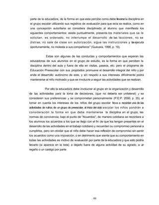 parte de la educadora, de la forma en que esta percibe como debe llevarsela disciplina en
el grupo escolar utilizando sus registros de evaluación para que esta se realice, como en
una concepción autoritaria se considera disciplinado al alumno que manifiesta los
siguientes comportamientos: asiste puntualmente, presenta los materiales que se le
solicitan, es ordenado, no interrumpe el desarrollo de las lecciones, no se
distrae, no sale de clase sin autorización, sigue las instrucciones y lasejecuta
oportunamente, no molesta a sus compañeros" (Guevara, 1996, p. 19).
Estas son algunas de las conductas y comportamientos que esperan las
educadoras de sus alumnos en el grupo de estudio, es la forma en que perciben la
disciplina dentro del aula y fuera de ella en visitas, paseos, etc. pero el programa de
Educación Preescolar con sus propósitos promueve el desarrollo integral del niño y por
ende el desarrollo autónomo de este, y sin respeto a sus intereses difícilmente podrá
mantenerse al niño motivado y que se involucre a seguir las actividades que se realizan.
Por ello la educadora debe involucrar al grupo en la organización y desarrollo
de las actividades para la toma de decisiones, (que no debería ser unilateral) y se
consideren sus preferencias y se comprometan personalmente (P.E.P. 2000, p. 35), el
tomar en cuenta los intereses de los niños del grupo escolar lleva a recordar una de las
actividades de rutina; de un grupo de preescolar, al inicio del ciclo escolar los niños pondrán a
consideración la forma en que debe mantenerse la disciplina en el grupo, las
normas de convivencia, bajo el punto de "Acuerdos", de manera cotidiana se recordara a
los alumnos los acuerdos a los que se llego con el fin de que los tengan presentes en el
desarrollo de las actividades en el trabajo cotidiano y recuerden su compromiso personal a
cumplirlos, pero sin olvidar que el niño debe hacer esa reflexión de compromiso sin sentir
los acuerdos como una imposición, o en detrimento que sienta que su comportamiento en
todas las actividades es motivo de evaluación por parte de la educadora y que esto podría
llevarlo (si aparece en la lista) a dejarlo fuera de alguna actividad de su agrado, a un
regaño o un castigo por parte
99
 