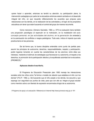 quiere hacer o aprender, entonces se tendrá su atención, su participación plena, la
intervención pedagógica por parte de la educadora entonces estará centrada en el desarrollo
integral del niño, en que recuerde reflexivamente los acuerdos que propuso para
relacionarse con los demás, en la realización de las actividades y el logro de los propósitos
educativos sin tener que estar buscando el control del grupo de manera recurrente.
Como menciona (Gimeno Sacristán, 1994, p. 377) la evaluación tiene también
una proyección psicológica al repercutir en la motivación, en la modelación del auto
concepto personal, en [as actividades del alumno, en la generación de ansiedad y
en la acentuación de conflictos o rasgos patológicos. Todo esto, indica el impacto que esta
practica tiene en las personas.
De tal forma que, la buena disciplina entendida como punto de partida para
asumir los principios de autonomía, derechos, responsabilidades, respeto y participación,
podrá lograrse tomando en cuenta las características de los alumnos entre ellas sus
intereses, mediante el estimulo de estrategias que favorezcan su autonomía, el respeto a los
derechos, la promoción de la participación afectiva y la equilibrada autoridad de la educadora.
(PROMECE) 1
Aplausos desde el escritorio.
El Programa de Educación Preescolar plan 1992 maneja las interacciones
sociales entre los niños como "la forma o modelo de relación que establece el niño con los
demás" (P.E.P. 1992, p. 32) buscando que el niño acepte a los demás, los escuche y que
exponga con seguridad sus puntos de vista, para que con ello se integre al grupo escolar
como miembro activo con libertad de expresión encaminada al logro de su autonomía.
I Programa de apoyo a la educación. Referencia en Internet http://www.promece.mep.go.cr/ 101
101
 