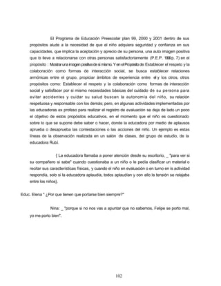 El Programa de Educación Preescolar plan 99, 2000 y 2001 dentro de sus
propósitos alude a la necesidad de que el niño adquiera seguridad y confianza en sus
capacidades, que implica la aceptación y aprecio de su persona, una auto imagen positiva
que lo lleve a relacionarse con otras personas satisfactoriamente (P.E.P. 1999p. 7) en el
propósito : Mostrarunaimagenpositivadesimismo.YenelPropósitode:Establecer el respeto y la
colaboración como formas de interacción social, se busca establecer relaciones
armónicas entre el grupo, propiciar ámbitos de experiencia entre el y los otros, otros
propósitos como: Establecer el respeto y la colaboración como formas de interacción
social y satisfacer por si mismo necesidades básicas del cuidado de su persona para
evitar accidentes y cuidar su salud buscan la autonomía del niño, su relación
respetuosa y responsable con los demás; pero, en algunas actividades implementadas por
las educadoras ex profeso para realizar el registro de evaluación se deja de lado un poco
el objetivo de estos propósitos educativos, en el momento que el niño es cuestionado
sobre lo que se supone debe saber o hacer, donde la educadora por medio de aplausos
aprueba o desaprueba las contestaciones o las acciones del niño. Un ejemplo es estas
líneas de la observación realizada en un salón de clases, del grupo de estudio, de la
educadora Rubí.
{ La educadora llamaba a poner atención desde su escritorio, _ "para ver si
su compañero si sabe" cuando cuestionaba a un niño o le pedía clasificar un material o
recitar sus características físicas, y cuando el niño en evaluación o en turno en is actividad
respondía, solo si la educadora aplaudía, todos aplaudían y con ello la tensión se relajaba
entre los niños}.
Educ. Elena " ¿Por que tienen que portarse bien siempre?"
Nina: _ "porque si no nos vas a apuntar que no sabemos, Felipe se porto mal,
yo me porto bien".
102
 