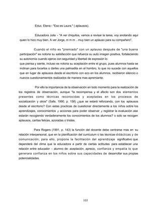 Educ. Elena - "Eso es Laura." ( aplausos).
Educadora Julia - "A ver chiquitos, vamos a revisar la tarea, voy anotando aquí
quien lo hizo muy bien. A ver Jorge, m m m .. muy bien un aplauso para su compañero".
Cuando el niño es "premiado" con un aplauso después de "una buena
participación" es notoria su satisfacción que refuerza su auto imagen positiva, fortaleciendo
su autonomía cuando ejerce con seguridad y libertad de expresión lo
que piensa y siente, incluso es notoria su aceptación entre el grupo, pues alumnos hasta se
inclinan para tocarlos o darles una palmadita en el hombro, lo que no sucede con aquellos
que en lugar de aplausos desde el escritorio con eco en los alumnos, recibieron silencio o
nuevos cuestionamientos realizados de manera mas apremiante.
Por ello la importancia de la observación en todo momento para la realización de
los registros de observación, aunque "la recompensa y el afecto son dos elementos
presentes como técnicas reconocidas y aceptadas en los procesos de
socialización y otros" (Safa, 1990, p. 158) ¿que se estará reforzando, con los aplausos
desde el escritorio? Con estas practicas de cuestionar directamente a los niños sobre los
aprendizajes, conocimientos y acciones para poder observar y registrar la evaluación ase
estarán recogiendo verdaderamente los conocimientos de los alumnos? o solo se recogen
aplausos, caritas felices, azoradas o tristes.
Para Rogers (1991, p. 143) la función del docente debe centrarse mas en su
relación interpersonal, que en la planificación del curriculum o las técnicas didácticas y de
comunicación; para ello, propone la facilitación del aprendizaje significativo que
dependerá del clima que la educadora a partir de ciertas actitudes para establecer una
relación entre educador - alumno de: aceptación, aprecio, confianza y empatía lo que
generara confianza en los niños sobre sus capacidades de desarrollar sus propias
potencialidades.
103
 