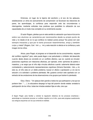 Entonces, en lugar de la lejanía del escritorio y el eco de los aplausos,
estableciendo un clima de acercamiento de comprensión se favorecen las relaciones de
pares, los aprendizajes, la confianza para responder ante las circunstancias o
interrogantes, mediante actitudes mas positivas que posibilitan la utilización de sus
capacidades de un modo mas completo en su rendimiento escolar.
El autor Rogers, plantea que en este sentido la valoración que hace el docente
sobre sus alumnos se caracteriza por reconocerlos desde su propio punto de
vista y no desde el de el, lo que conlleva no realizar juicios porque "los juicios son casi
siempre inexactos y que por lo tanto provocan resentimientos, enojo y también
culpa y miedo" (Rogers, Carl. 1991, p. 144) y esta reacción si afecta en la confianza y auto
imagen de los niños.
Ahora, para Piaget, el progreso en el desarrollo de los conocimientos, requiere
del conflicto cognitivo2
pero, este puede llegar a ser perturbador o inhibidor del desarrollo
cuando desde afuera se convierte en un conflicto afectivo, que es cuando se vinculan
posiciones cognitivas con relaciones afectivas, por ejemplo, entre opiniones de padres o
maestros, y se exige que el niño elija vínculos afectivos cuando solamente debería estar
contrastando y seleccionando representaciones cognitivas (Gimeno Sacristán, 1994, p. 45)
esto es, el niño esta en un doble problema, buscar el afecto o aprobación y a la vez la
solución a la actividad o problema planteado. Me gustaría concluir este apartado con un
extracto de las anotaciones de las observaciones a los grupos que ilustran lo planteado:
Educ. Elena - "Un aplauso bien grande a todos los que participaron y los que se
portaron bien " .... { la educadora despego la hoja del pizarrón donde estaba anotada la
participación de los niños, todas las miradas estaban fijas en ella, creo que
2 Según Piaget. para facilitar y orientar la regulación didáctica de los procesos enseñanza -
aprendizaje es importante provocar un conflicto cognitivo en el niño, pues este progresa cuestionando
sus antiguos esquemas con los que entendía la realidad.
104
 