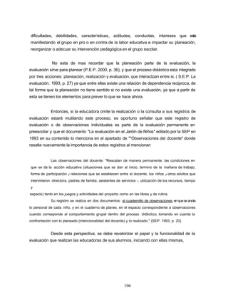 dificultades, debilidades, características, actitudes, conductas, intereses que esta
manifestando el grupo en pro o en contra de la labor educativa e impactar su planeación,
reorganizar o adecuar su intervención pedagógica en el grupo escolar.
No esta de mas recordar que la planeación parte de la evaluación, la
evaluación sirve para planear (P.E.P. 2000, p. 36), y que el proceso didáctico esta integrado
por tres acciones: planeación, realización y evaluación, que interactúan entre si, ( S.E.P. La
evaluación. 1993, p. 27) ya que entre ellas existe una relación de dependencia reciproca, de
tal forma que la planeación no tiene sentido si no existe una evaluación, ya que a partir de
esta se tienen los elementos para prever lo que se hace ahora.
Entonces, si la educadora omite la realización o la consulta a sus registros de
evaluación estará mutilando este proceso, es oportuno señalar que este registro de
evaluación o de observaciones individuales es parte de la evaluación permanente en
preescolar y que el documento "La evaluación en el Jardín de Niños" editado por la SEP en
1993 en su contenido lo menciona en el apartado de ""Observaciones del docente" donde
resalta nuevamente la importancia de estos registros al mencionar:
Las observaciones del docente: "Rescatan de manera permanente, las condiciones en
que se da la acción educativa (situaciones que se dan al inicio, termino de la mañana de trabajo,
forma de participación y relaciones que se establecen entre el docente, los niños y otros adultos que
intervinieron -directora, padres de familia, asistentes de servicios -, utilización de los recursos, tiempo
y
espacio) tanto en los juegos y actividades del proyecto como en las libres y de rutina.
Su registro se realiza en dos documentos: el cuadernillo de observaciones enqueseanota
lo personal de cada niño, y en el cuaderno de planes, en el espacio correspondiente a observaciones
cuando corresponde al comportamiento grupal dentro del proceso didáctico, tomando en cuenta la
confrontación con lo planeado (intencionalidad del docente) y lo realizado." (SEP. 1993, p. 20)
Desde esta perspectiva, se debe revalorizar el papel y la funcionalidad de la
evaluación que realizan las educadoras de sus alumnos, iniciando con ellas mismas,
106
 