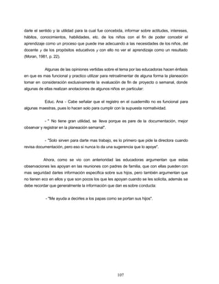 darle el sentido y la utilidad para la cual fue concebida, informar sobre actitudes, intereses,
hábitos, conocimientos, habilidades, etc. de los niños con el fin de poder concebir el
aprendizaje como un proceso que puede irse adecuando a las necesidades de los niños, del
docente y de los propósitos educativos y con ello no ver el aprendizaje como un resultado
(Moran, 1981, p. 22).
Algunas de las opiniones vertidas sobre el tema por las educadoras hacen énfasis
en que es mas funcional y practico utilizar para retroalimentar de alguna forma la planeación
tomar en consideración exclusivamente la evaluación de fin de proyecto o semanal, donde
algunas de ellas realizan anotaciones de algunos niños en particular:
Educ. Ana - Cabe señalar que el registro en el cuadernillo no es funcional para
algunas maestras, pues lo hacen solo para cumplir con la supuesta normatividad.
- " No tiene gran utilidad, se lleva porque es pare de la documentación, mejor
observar y registrar en la planeación semanal".
- "Solo sirven para darte mas trabajo, es lo primero que pide la directora cuando
revisa documentación, pero eso si nunca lo da una sugerencia que lo apoye".
Ahora, como se vio con anterioridad las educadoras argumentan que estas
observaciones les apoyan en las reuniones con padres de familia, que con ellas pueden con
mas seguridad darles información especifica sobre sus hijos, pero también argumentan que
no tienen eco en ellos y que son pocos los que les apoyan cuando se les solicita, además se
debe recordar que generalmente la información que dan es sobre conducta:
- "Me ayuda a decirles a los papas como se portan sus hijos".
107
 