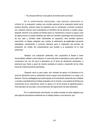 - " Es útil para informar a los padres de familia sobre sus hijos".
Por lo anteriormente mencionado, será oportuno reencontrar la
utilidad de la evaluación, realizar una revisión personal de la evaluación dentro de la
practica docente, retomar todos los aspectos que la constituyen y primero comenzar
con nosotras mismas como educadoras en beneficio de los alumnos a nuestro cargo,
después informar a los padres de familia sobre su importancia y buscar su apoyo, pues
de alguna forma no puede olvidarse que ellos son también coparticipes de la educación
de sus hijos y también están interesados en apoyarlos; será también oportuno
reencontrar el trabajo colegiado que cambie el aislamiento de nuestra labor buscando
estrategias, actualización y acciones efectivas para la realización del proceso de
evaluación sin olvidar las características que revisten a la evaluación en el nivel
preescolar.
Realizar una evaluación pertinente, real, propositiva la llevara a tener
funcionalidad, utilidad y este esfuerzo no será solo para la educadora y para nadie mas,
comenzara con ser útil para la educadora en la toma de decisiones pertinentes y
oportunas que lleven a guiar de manera acertada el avance y desarrollo de los niños
hacia las metas educativas planeadas.
Después será no para nadie, sino también de apoyo a la Directora en la
toma de decisiones para su planeación anual y apoyo a las educadoras a su cargo, a la
Asesora Técnico pedagógica que podrá apoyar en la orientación pertinente que revitalice
y canalice acertadamente el trabajo evaluativo de la docente, a los padres de familia que
conscientes de su importancia serán un apoyo y la vía de acceso al siguiente grado o
nivel educativo de sus hijos, como portavoces del seguimiento de esta evaluación.
Por lo anteriormente mencionado, se podría rescatar en esta categoría que
para algunas educadoras realmente es un trabajo evaluar a sus alumnos; que
108
 