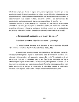 intentando cumplir, por decirlo de alguna forma, con el registro de evaluación que se les
solicita como parte de su documentación de trabajo, buscan diferentes estrategias que les
permitan realizarlo, tratando de salir adelante también con la multiplicidad de actividades y
documentación que deben realizar, salvando también las deficiencias de
conocimientos que tengan en cuanto al programa, características de los niños y su
desarrollo y sobre la misma evaluación, canjeando, por así decirlo, la verdadera
utilidad de la evaluación, por un registro de conductas que sirve para mantener el control de
disciplina del grupo, informar a padres de familia y cumplir con la evaluación de
sus alumnos, dándole poco valor a sus registros, pues según creen carecen de auditorio.
¿ Donde queda la evaluación en el jardín de niños?
Evaluación: punto final del proceso enseñanza - aprendizaje.
"La evaluación en la educación no es educativa, no mejora el proceso, se cierra
sobre si misma y constituye el punto final" (Martín Pérez, 1996, p. 120).
El sentido de la evaluación reside principalmente en que sea usada, de hecho,
para despejar interrogantes, mejorar la efectividad o tomar decisiones en cuanto a una
actividad o intervención y a lo que estos afectan. Es decir, " la evaluación ha de ser
ante todo útil y practica." ( Cembranos, 1987, p. 36). Útil porque la información que ofrece
debe servir para mejorar las actividades y la intervención pedagógica de la educadora y en la
elaboración de estrategias que hagan a esa evaluación formativa; practica porque debe estar
dirigida a la acción, en definitiva si no se utiliza la información obtenida a través de la
evaluación y sus registros, los esfuerzos y energía empleados no merecen la pena.
109
 