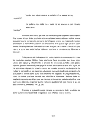 " quizás, si es útil para evaluar al final a los niños, aunque no muy
necesario".
No debería ser cada mes, pues no se alcanza a ver ningún
avance en
los niños".
En cuanto a la utilidad que se le da, lo marcado por el programa como objetivo
final, que es el logro de los propósitos educativos lleva a [as educadoras a realizar en sus
evaluaciones una comparación constante de lo logrado o no; y sus registros lo marcan
entonces de la misma forma, realizan sus anotaciones de lo que se logro y que no y con
eso se cierra la planeación de la semana o bien el registro de observaciones del niño por
mes, y al poner ese punto final se inicia con otro tema u otros aspectos diferentes a
observar.
En la practica real de la evaluación , estos registros son meras descripciones
de conductas aisladas, hábitos, hasta apariencia física, emotividad que tienen poca
utilidad para apoyar y retroalimentar el proceso de enseñanza, aunado a esto pocos
registros generan alternativas para apoyar al alumno en aquello que le es difícil lograr, en
dar soluciones a lo descrito o por lo menos, ser tornados en cuenta en el momento de
realizar la planeación de las siguientes actividades, pues visto desde esta perspectiva, la
evaluación es tomada como punto final al termino del propósito, de una jornada laboral,
como un informe que debe hacerse para mostrarlo a supervisión. "Muchas veces se
evalúa simplemente por el hecho de que hay que rendir cuentas a alguien y justificar una
subvención obtenida, sin pensar que la evaluación pueda ser útil para mejorar lo que se
esta haciendo" (Cembranos, 1987, p. 34).
Entonces, la evaluación queda marcada así como punto final y su utilidad es
cerrar la planeación, la actividad, el registro de cada niño listo para su revisión,
112
 