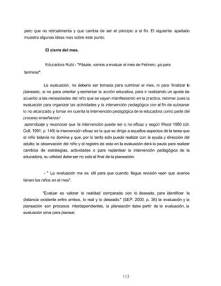 pero que no retroalimenta y que cambia de ser el principio a el fin. El siguiente apartado
muestra algunas ideas mas sobre este punto.
El cierre del mes.
Educadora Rubí - "Pásate, vamos a evaluar el mes de Febrero, ya para
terminar".
La evaluación, no debería ser tomada para culminar el mes, ni para finalizar lo
planeado, si no para orientar y reorientar la acción educativa, para ir realizando un ajuste de
acuerdo a las necesidades del niño que se vayan manifestando en la practica, retomar pues la
evaluación para organizar las actividades y la intervención pedagógica con el fin de subsanar
lo no alcanzado y tomar en cuenta la Intervención pedagógica de la educadora como parte del
proceso enseñanza /
aprendizaje y reconocer que la intervención puede ser o no eficaz y según Wood 1980 (cit.
Coll, 1991, p. 149) la intervención eficaz es la que se dirige a aquellos aspectos de la tarea que
el niño todavía no domina y que, por lo tanto solo puede realizar con la ayuda y dirección del
adulto; la observación del niño y el registro de esta en la evaluación dará la pauta para realizar
cambios de estrategias, actividades o para replantear la intervención pedagógica de la
educadora, su utilidad debe ser no solo el final de la planeación.
- " La evaluación me es útil para que cuando llegue revisión vean que avance
tienen los niños en el mes".
"Evaluar es valorar la realidad comparada con lo deseado, para identificar la
distancia existente entre ambos, lo real y lo deseado." (SEP. 2000, p. 36) la evaluación y la
planeación son procesos interdependientes, la planeación debe partir de la evaluación, la
evaluación sirve para planear.
113
 