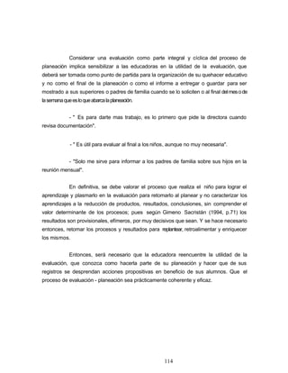 Considerar una evaluación como parte integral y cíclica del proceso de
planeación implica sensibilizar a las educadoras en la utilidad de la evaluación, que
deberá ser tomada como punto de partida para la organización de su quehacer educativo
y no como el final de la planeación o como el informe a entregar o guardar para ser
mostrado a sus superiores o padres de familia cuando se lo soliciten o al final delmesode
lasemanaqueesloqueabarcalaplaneación.
- " Es para darte mas trabajo, es lo primero que pide la directora cuando
revisa documentación".
- " Es útil para evaluar al final a los niños, aunque no muy necesaria".
- "Solo me sirve para informar a los padres de familia sobre sus hijos en la
reunión mensual".
En definitiva, se debe valorar el proceso que realiza el niño para lograr el
aprendizaje y plasmarlo en la evaluación para retomarlo al planear y no caracterizar los
aprendizajes a la reducción de productos, resultados, conclusiones, sin comprender el
valor determinante de los procesos; pues según Gimeno Sacristán (1994, p.71) los
resultados son provisionales, efímeros, por muy decisivos que sean. Y se hace necesario
entonces, retomar los procesos y resultados para replantear, retroalimentar y enriquecer
los mismos.
Entonces, será necesario que la educadora reencuentre la utilidad de la
evaluación, que conozca como hacerla parte de su planeación y hacer que de sus
registros se desprendan acciones propositivas en beneficio de sus alumnos. Que el
proceso de evaluación - planeación sea prácticamente coherente y eficaz.
114
 