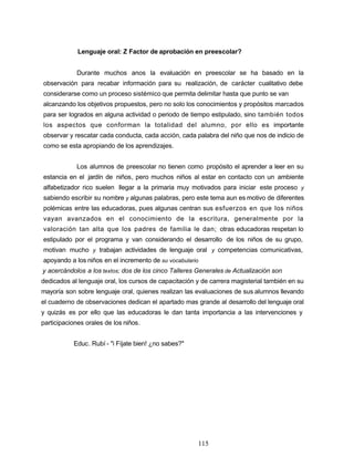 Lenguaje oral: Z Factor de aprobación en preescolar?
Durante muchos anos la evaluación en preescolar se ha basado en la
observación para recabar información para su realización, de carácter cualitativo debe
considerarse como un proceso sistémico que permita delimitar hasta que punto se van
alcanzando los objetivos propuestos, pero no solo los conocimientos y propósitos marcados
para ser logrados en alguna actividad o periodo de tiempo estipulado, sino también todos
los aspectos que conforman la totalidad del alumno, por ello es importante
observar y rescatar cada conducta, cada acción, cada palabra del niño que nos de indicio de
como se esta apropiando de los aprendizajes.
Los alumnos de preescolar no tienen como propósito el aprender a leer en su
estancia en el jardín de niños, pero muchos niños al estar en contacto con un ambiente
alfabetizador rico suelen llegar a la primaria muy motivados para iniciar este proceso y
sabiendo escribir su nombre y algunas palabras, pero este tema aun es motivo de diferentes
polémicas entre las educadoras, pues algunas centran sus esfuerzos en que los niños
vayan avanzados en el conocimiento de la escritura, generalmente por la
valoración tan alta que los padres de familia le dan; otras educadoras respetan lo
estipulado por el programa y van considerando el desarrollo de los niños de su grupo,
motivan mucho y trabajan actividades de lenguaje oral y competencias comunicativas,
apoyando a los niños en el incremento de su vocabulario
y acercándolos a los textos; dos de los cinco Talleres Generales de Actualización son
dedicados al lenguaje oral, los cursos de capacitación y de carrera magisterial también en su
mayoría son sobre lenguaje oral, quienes realizan las evaluaciones de sus alumnos llevando
el cuaderno de observaciones dedican el apartado mas grande al desarrollo del lenguaje oral
y quizás es por ello que las educadoras le dan tanta importancia a las intervenciones y
participaciones orales de los niños.
Educ. Rubí - "i Fíjate bien! ¿no sabes?"
115
 