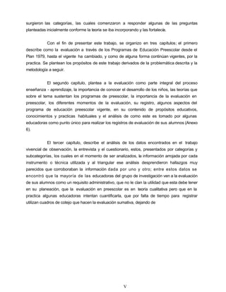 surgieron las categorías, las cuales comenzaron a responder algunas de las preguntas
planteadas inicialmente conforme la teoría se iba incorporando y las fortalecía.
Con el fin de presentar este trabajo, se organizo en tres capítulos; el primero
describe como la evaluación a través de los Programas de Educación Preescolar desde el
Plan 1979, hasta el vigente ha cambiado, y como de alguna forma continúan vigentes, por la
practica. Se plantean los propósitos de este trabajo derivados de la problemática descrita y la
metodología a seguir.
El segundo capitulo, plantea a la evaluación como parte integral del proceso
enseñanza - aprendizaje, la importancia de conocer el desarrollo de los niños, las teorías que
sobre el tema sustentan los programas de preescolar, la importancia de la evaluación en
preescolar, los diferentes momentos de la evaluación, su registro, algunos aspectos del
programa de educación preescolar vigente, en su contenido de propósitos educativos,
conocimientos y practicas habituales y el análisis de como este es tomado por algunas
educadoras como punto único para realizar los registros de evaluación de sus alumnos (Anexo
6).
El tercer capítulo, describe el análisis de los datos encontrados en el trabajo
vivencial de observación, la entrevista y el cuestionario, estos, presentados por categorías y
subcategorías, los cuales en el momento de ser analizados, la información arrojada por cada
instrumento o técnica utilizada y al triangular ese análisis desprendieron hallazgos muy
parecidos que corroboraban la información dada por uno y otro; entre estos datos se
encontró que la mayoría de las educadoras del grupo de investigación ven a la evaluación
de sus alumnos como un requisito administrativo, que no le clan la utilidad que esta debe tener
en su planeación, que la evaluación en preescolar es en teoría cualitativa pero que en la
practica algunas educadoras intentan cuantificarla, que por falta de tiempo para registrar
utilizan cuadros de cotejo que hacen la evaluación sumativa, dejando de
V
 