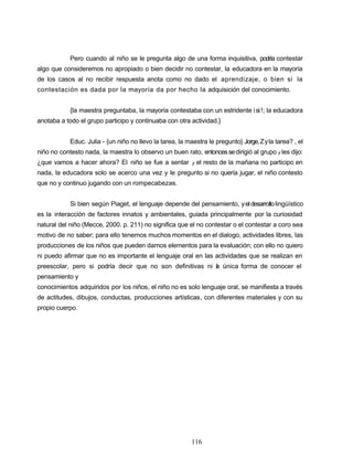 Pero cuando al niño se le pregunta algo de una forma inquisitiva, podría contestar
algo que consideremos no apropiado o bien decidir no contestar, la educadora en la mayoría
de los casos al no recibir respuesta anota como no dado el aprendizaje, o bien si la
contestación es dada por la mayoría da por hecho la adquisición del conocimiento.
{la maestra preguntaba, la mayoría contestaba con un estridente isi!; la educadora
anotaba a todo el grupo participo y continuaba con otra actividad.}
Educ. Julia - {un niño no llevo la tarea, la maestra le pregunto} Jorge,Zyla tarea? , el
niño no contesto nada, la maestra lo observo un buen rato, entoncessedirigió al grupo y les dijo:
¿que vamos a hacer ahora? El niño se fue a sentar y el resto de la mañana no participo en
nada, la educadora solo se acerco una vez y le pregunto si no quería jugar, el niño contesto
que no y continuo jugando con un rompecabezas.
Si bien según Piaget, el lenguaje depende del pensamiento, yeldesarrollolingüístico
es la interacción de factores innatos y ambientales, guiada principalmente por la curiosidad
natural del niño (Mecce, 2000. p. 211) no significa que el no contestar o el contestar a coro sea
motivo de no saber; para ello tenemos muchos momentos en el dialogo, actividades libres, las
producciones de los niños que pueden darnos elementos para la evaluación; con ello no quiero
ni puedo afirmar que no es importante el lenguaje oral en las actividades que se realizan en
preescolar, pero si podría decir que no son definitivas ni la única forma de conocer el
pensamiento y
conocimientos adquiridos por los niños, el niño no es solo lenguaje oral, se manifiesta a través
de actitudes, dibujos, conductas, producciones artísticas, con diferentes materiales y con su
propio cuerpo.
116
 