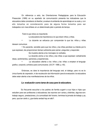 En referencia a esto, las Orientaciones Pedagógicas para la Educación
Preescolar (1999) en su apartado de comunicación presenta los indicadores que la
educadora debe considerar al diseñar y evaluar el ambiente de aprendizaje en su aula y con
ello tomarlos en consideración para de alguna forma tomarlos para ser
trabajados con mas énfasis en un determinado plan o periodo de tiempo.
Todo lo que dices es importante.
La educadora da importancia a lo que dicen niños y niñas.
• La docente se esfuerza por comprender lo que los niños y niñas
desean comunicar.
• Es paciente, sensible para que los niños y las niñas perciban su interés por lo
que expresan, les proporcionan tiempo suficiente para opinar, preguntar y responder.
Se muestra atenta a los mensajes no verbales.
La docente anima a los niños y las niñas a que expresen verbalmente
ideas, sentimientos, opiniones y experiencias.
• La educadora alienta a los niños y las niñas a emplear el lenguaje
grafico, corporal y artístico para comunicarse. (S.E.P. 1999, p. 40).
Entonces, es clara la importancia del lenguaje oral, el dialogo, pero no es la
única fuente de expresión, ni de recolección de información para la evaluación; la educadora
debe estar atenta a las manifestaciones de los niños.
La evaluación como tarea de casa para la educadora.
Es frecuente escuchar a los padres de familia sugerir a sus hijos e hijas que
estudien para ser profesores o educadoras; las razones son varias y distintas, algunas son:
trabajo seguro, prestaciones y la comodidad del horario, terminas la jornada de trabajo y ya,
pero, que tan cierto o ¿que tanta verdad hay en ello?.
117
 