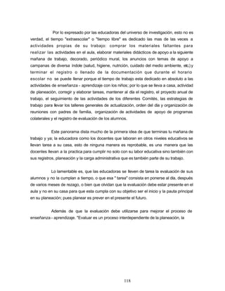 Por lo expresado por las educadoras del universo de investigación, esto no es
verdad, el tiempo "extraescolar" o "tiempo libre" es dedicado las mas de las veces a
actividades propias de su trabajo: comprar los materiales faltantes para
realizar las actividades en el aula, elaborar materiales didácticos de apoyo a la siguiente
mañana de trabajo, decorado, periódico mural, los anuncios con temas de apoyo a
campanas de diversa índole (salud, higiene, nutrición, cuidado del medio ambiente, etc.) y
terminar el registro o llenado de la documentación que durante el horario
escolar no se puede llenar porque el tiempo de trabajo esta dedicado en absoluto a las
actividades de enseñanza - aprendizaje con los niños; por lo que se lleva a casa, actividad
de planeación, corregir y elaborar tareas, mantener al día el registro, el proyecto anual de
trabajo, el seguimiento de las actividades de los diferentes Comités, las estrategias de
trabajo para llevar los talleres generales de actualización, orden del día y organización de
reuniones con padres de familia, organización de actividades de apoyo de programas
colaterales y el registro de evaluación de los alumnos.
Este panorama dista mucho de la primera idea de que terminas tu mañana de
trabajo y ya; la educadora como los docentes que laboran en otros niveles educativos se
llevan tarea a su casa, esto de ninguna manera es reprobable, es una manera que las
docentes llevan a la practica para cumplir no solo con su labor educativa sino también con
sus registros, planeación y la carga administrativa que es también parte de su trabajo.
Lo lamentable es, que las educadoras se lleven de tarea la evaluación de sus
alumnos y no la cumplan a tiempo, o que esa " tarea" consista en ponerse al día, después
de varios meses de rezago, o bien que olvidan que la evaluación debe estar presente en el
aula y no en su casa para que esta cumpla con su objetivo ser el inicio y la pauta principal
en su planeación; pues planear es prever en el presente el futuro.
Además de que la evaluación debe utilizarse para mejorar el proceso de
enseñanza - aprendizaje. "Evaluar es un proceso interdependiente de la planeación, la
118
 