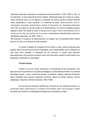 planeación parte de la evaluación, la evaluación sirve para planear".( S.E.P. 2000, p. 36), y si
la evaluación no esta presente de forma material, difícilmente podrá ser tomada en cuenta.
Cabe considerar que si no se registra la evaluación de manera oportuna podrían olvidarse
datos significativos y para ayudarse a la retención de estas observaciones, que la
educadora considere significativas desde el Programa de Educación Preescolar
plan 1981 se sugiere el use del cuaderno de observaciones, en el que se designen algunas
paginas a cada niño donde se anote, el día que ocurra algún hecho sobresaliente de la
conducta del niño que podría ser en cuanto a dependencia, descubrimiento, opiniones,
dificultades, desinterés, etc. (SEP. 1981, p.
96) entonces, el cuaderno de observaciones o el registro que la educadora utilice deberá
estar en su aula y a su alcance en todo momento.
El olvidar el registro de evaluación de los niños en casa, cuando es llevado para
registrar allá, da la idea de que este es innecesario, que es prescindible, que su utilización es
nula para tener presente el desarrollo de los alumnos, ni usado para estimular
adecuadamente a los alumnos al tomarlo como una herramienta valiosa de información en la
planeación y realización de actividades.
El factor tiempo.
Evaluar no es una acción esporádica o circunstancial de las educadoras, sino
algo que esta muy presente en la practica pedagógica. Las educadoras invierten una cantidad
de energía y tiempo _ dentro y fuera de la escuela_ en planificar, realizar y elaborar información
sobre resultados para diversas audiencias: alumnos, padres de familia, asesora técnico
pedagógica, Inspectora. (Gimeno Sacristán, 1994. P.335).
Por otra parte es necesario señalar que, el horario de una mañana de trabajo en
preescolar debe organizarse en múltiples actividades como: del proyecto o centro
de interés (de acuerdo a la metodología empleada por la educadora), el logro
119
 