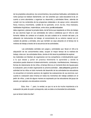 de los propósitos educativos, los conocimientos y las practicas habituales; actividades de
rutina (porque se realizan diariamente, con las variantes que cada educadora le de, en
cuanto a como abordarlas u organizar su desarrollo) y actividades libres; además de
cumplir con los contenidos de los programas colaterales o de apoyo como; educación
física, música y movimiento, cuídate de no quemarte, cri-cri, toc-toc, lírica mexicana,
habilidades lingüísticas, matemáticas, entre otros; porellolaeducadora
debe organizar y planear la jornada diaria, de tal forma que respetando el ritmo de trabajo
de sus alumnos logre en sus actividades de rutina o cotidianas que el niño no solo
fomente hábitos de cortesía en el saludo, de auto cuidado en la revisión del aseo y la
utilización de instrumentos de trabajo, el conocimiento de su entorno natural con el
cuidado de plantas y animales, sino que también se vaya ubicando en el tiempo de la
mañana de trabajo a través de la secuencia de las actividades.
Las actividades centrales son juegos y actividades que llevan al niño a la
adquisición de los conocimientos estas, ocupan el mayor tiempo de la mañana de
trabajo; otras son, las actividades libres, donde el niño tiene la posibilidad de explorar
los materiales con libertad, de organizarse con los compañeros o individualmente jugar
a lo que desee y poner en practica libremente lo aprendido y donde la
educadora puede observar el desenvolvimiento, conductas, manifestaciones, Intereses y
formas de relacionarse de los niños, el tiempo libre es un momento lleno de riqueza para
la evaluación; pero el estar organizando la próxima actividad , estarparticipando,guiando la
actividad de los niños en todo momento del desarrollo de las actividades las educadoras
no encuentran el momento oportuno de registrar las evaluaciones de sus alumnos; aun
cuando la evaluación esta inmersa en todos los momentos del trabajo cotidiano en el
jardín de niños, y esto de alguna manera es expresado por las educadoras del grupo de
estudio; por ejemplo una educadora comenta:
Educ. Ana - "...pero, la verdad, es que no se le da mucha importancia a la
evaluación de parte de quien corresponda, esto se debe a la diversidad de actividades
4
1
que se tienen todos los días".
120
 