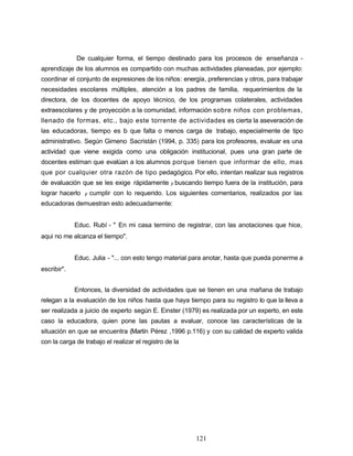De cualquier forma, el tiempo destinado para los procesos de enseñanza -
aprendizaje de los alumnos es compartido con muchas actividades planeadas, por ejemplo:
coordinar el conjunto de expresiones de los niños: energía, preferencias y otros, para trabajar
necesidades escolares múltiples, atención a los padres de familia, requerimientos de la
directora, de los docentes de apoyo técnico, de los programas colaterales, actividades
extraescolares y de proyección a la comunidad, información sobre niños con problemas,
llenado de formas, etc., bajo este torrente de actividades es cierta la aseveración de
las educadoras, tiempo es lo que falta o menos carga de trabajo, especialmente de tipo
administrativo. Según Gimeno Sacristán (1994, p. 335) para los profesores, evaluar es una
actividad que viene exigida como una obligación institucional, pues una gran parte de
docentes estiman que evalúan a los alumnos porque tienen que informar de ello, mas
que por cualquier otra razón de tipo pedagógico. Por ello, intentan realizar sus registros
de evaluación que se les exige rápidamente y buscando tiempo fuera de la institución, para
lograr hacerlo y cumplir con lo requerido. Los siguientes comentarios, realizados por las
educadoras demuestran esto adecuadamente:
Educ. Rubí - " En mi casa termino de registrar, con las anotaciones que hice,
aqui no me alcanza el tiempo".
Educ. Julia - "... con esto tengo material para anotar, hasta que pueda ponerme a
escribir".
Entonces, la diversidad de actividades que se tienen en una mañana de trabajo
relegan a la evaluación de los niños hasta que haya tiempo para su registro lo que la lleva a
ser realizada a juicio de experto según E. Einster (1979) es realizada por un experto, en este
caso la educadora, quien pone las pautas a evaluar, conoce las características de la
situación en que se encuentra (Martín Pérez ,1996 p.116) y con su calidad de experto valida
con la carga de trabajo el realizar el registro de la
121
 