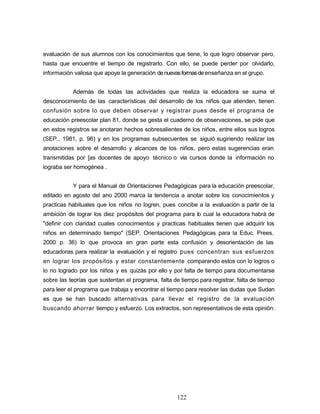 evaluación de sus alumnos con los conocimientos que tiene, lo que logro observar pero,
hasta que encuentre el tiempo de registrarlo. Con ello, se puede perder por olvidarlo,
información valiosa que apoye la generación denuevasformasdeenseñanza en el grupo.
Además de todas las actividades que realiza la educadora se suma el
desconocimiento de las características del desarrollo de los niños que atienden, tienen
confusión sobre lo que deben observar y registrar pues desde el programa de
educación preescolar plan 81, donde se gesta el cuaderno de observaciones, se pide que
en estos registros se anotaran hechos sobresalientes de los niños, entre ellos sus logros
(SEP., 1981, p. 96) y en los programas subsecuentes se siguió sugiriendo realizar las
anotaciones sobre el desarrollo y alcances de los niños, pero estas sugerencias eran
transmitidas por [as docentes de apoyo técnico o vía cursos donde la información no
lograba ser homogénea .
Y para el Manual de Orientaciones Pedagógicas para la educación preescolar,
editado en agosto del ano 2000 marca la tendencia a anotar sobre los conocimientos y
practicas habituales que los niños no logren, pues concibe a la evaluación a partir de la
ambición de lograr los diez propósitos del programa para lo cual la educadora habrá de
"definir con claridad cuales conocimientos y practicas habituales tienen que adquirir los
niños en determinado tiempo" (SEP. Orientaciones Pedagógicas para la Educ. Prees.
2000 p. 36) lo que provoca en gran parte esta confusión y desorientación de las
educadoras para realizar la evaluación y el registro pues concentran sus esfuerzos
en lograr los propósitos y estar constantemente comparando estos con lo logros o
lo no logrado por los niños y es quizás por ello y por falta de tiempo para documentarse
sobre las teorías que sustentan el programa, falta de tiempo para registrar, falta de tiempo
para leer el programa que trabaja y encontrar el tiempo para resolver las dudas que Sudan
es que se han buscado alternativas para llevar el registro de la evaluación
buscando ahorrar tiempo y esfuerzo. Los extractos, son representativos de esta opinión:
122
 