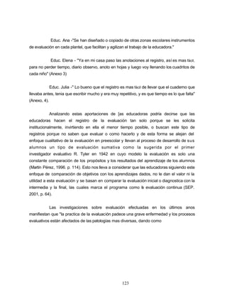 Educ. Ana -"Se han diseñado o copiado de otras zonas escolares instrumentos
de evaluación en cada plantel, que facilitan y agilizan el trabajo de la educadora."
Educ. Elena - "Ya en mi casa paso las anotaciones al registro, así es mas fácil,
para no perder tiempo, diario observo, anoto en hojas y luego voy llenando los cuadritos de
cada niño" (Anexo 3)
Educ. Julia -" Lo bueno que el registro es mas fácil de llevar que el cuaderno que
llevaba antes, tenia que escribir mucho y era muy repetitivo, y es que tiempo es lo que falta"
(Anexo, 4).
Analizando estas aportaciones de [as educadoras podría decirse que las
educadoras hacen el registro de la evaluación tan solo porque se les solicita
institucionalmente, invirtiendo en ella el menor tiempo posible, o buscan este tipo de
registros porque no saben que evaluar o como hacerlo y de esta forma se alejan del
enfoque cualitativo de la evaluación en preescolar y llevan al proceso de desarrollo de sus
alumnos un tipo de evaluación sumativa como la sugerida por el primer
investigador evaluativo R. Tyler en 1942 en cuyo modelo la evaluación es solo una
constante comparación de los propósitos y los resultados del aprendizaje de los alumnos
(Martín Pérez, 1996. p. 114). Esto nos lleva a considerar que las educadoras siguiendo este
enfoque de comparación de objetivos con los aprendizajes dados, no le dan el valor ni la
utilidad a esta evaluación y se basan en comparar la evaluación inicial o diagnostica con la
intermedia y la final, las cuales marca el programa como la evaluación continua (SEP.
2001, p. 64).
Las investigaciones sobre evaluación efectuadas en los últimos anos
manifiestan que "la practica de la evaluación padece una grave enfermedad y los procesos
evaluativos están afectados de las patologías mas diversas, dando como
123
 