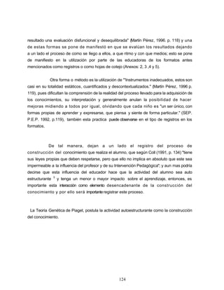resultado una evaluación disfuncional y desequilibrada" (Martín Pérez, 1996. p. 118) y una
de estas formas se pone de manifestó en que se evalúan los resultados dejando
a un lado el proceso de como se llego a ellos, a que ritmo y con que medios; esto se pone
de manifiesto en la utilización por parte de las educadoras de los formatos antes
mencionados como registros o como hojas de cotejo (Anexos: 2, 3 ,4 y 5).
Otra forma o método es la utilización de "'Instrumentos inadecuados, estos son
casi en su totalidad estáticos, cuantificados y descontextualizados." (Martín Pérez, 1996 p.
119), pues dificultan la comprensión de la realidad del proceso llevado para la adquisición de
los conocimientos, su interpretación y generalmente anulan la posibilidad de hacer
mejoras midiendo a todos por igual, olvidando que cada niño es "un ser único, con
formas propias de aprender y expresarse, que piensa y siente de forma particular." (SEP.
P.E.P. 1992, p.119), también esta practica puede observarse en el tipo de registros en los
formatos.
De tal manera, dejan a un lado el registro del proceso de
construcción del conocimiento que realiza el alumno, que según Coll (1991, p. 134) "tiene
sus leyes propias que deben respetarse, pero que ello no implica en absoluto que este sea
impermeable a la influencia del profesor y de su Intervención Pedagógica"; y aun mas podría
decirse que esta influencia del educador hace que la actividad del alumno sea auto
estructurante 3
y tenga un menor o mayor impacto sobre el aprendizaje, entonces, es
importante esta interacción como elemento desencadenante de la construcción del
conocimiento y por ello será importanteregistrar este proceso.
La Teoría Genética de Piaget, postula la actividad autoestructurante como la construcción
del conocimiento.
124
 