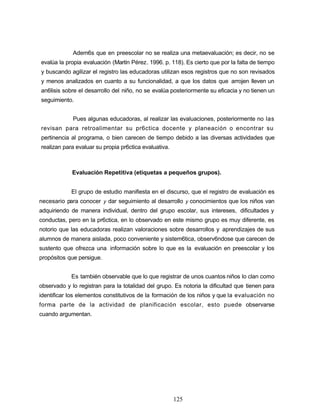 Adem6s que en preescolar no se realiza una metaevaluación; es decir, no se
evalúa la propia evaluación (Martín Pérez. 1996. p. 118). Es cierto que por la falta de tiempo
y buscando agilizar el registro las educadoras utilizan esos registros que no son revisados
y menos analizados en cuanto a su funcionalidad, a que los datos que arrojen lleven un
an6lisis sobre el desarrollo del niño, no se evalúa posteriormente su eficacia y no tienen un
seguimiento.
Pues algunas educadoras, al realizar las evaluaciones, posteriormente no las
revisan para retroalimentar su pr6ctica docente y planeación o encontrar su
pertinencia al programa, o bien carecen de tiempo debido a las diversas actividades que
realizan para evaluar su propia pr6ctica evaluativa.
Evaluación Repetitiva (etiquetas a pequeños grupos).
El grupo de estudio manifiesta en el discurso, que el registro de evaluación es
necesario para conocer y dar seguimiento al desarrollo y conocimientos que los niños van
adquiriendo de manera individual, dentro del grupo escolar, sus intereses, dificultades y
conductas, pero en la pr6ctica, en lo observado en este mismo grupo es muy diferente, es
notorio que las educadoras realizan valoraciones sobre desarrollos y aprendizajes de sus
alumnos de manera aislada, poco conveniente y sistem6tica, observ6ndose que carecen de
sustento que ofrezca una información sobre lo que es la evaluación en preescolar y los
propósitos que persigue.
Es también observable que lo que registrar de unos cuantos niños lo clan como
observado y lo registran para la totalidad del grupo. Es notoria la dificultad que tienen para
identificar los elementos constitutivos de la formación de los niños y que la evaluación no
forma parte de la actividad de planificación escolar, esto puede observarse
cuando argumentan.
125
 