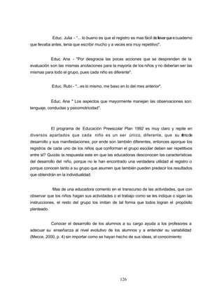 Educ. Julia - °... lo bueno es que el registro es mas fácil dellevarqueecuaderno
que llevaba antes, tenia que escribir mucho y a veces era muy repetitivo".
Educ. Ana - "Por desgracia las pocas acciones que se desprenden de la
evaluación son las mismas anotaciones para la mayoría de los niños y no deberían ser las
mismas para todo el grupo, pues cada niño es diferente".
Educ. Rubí - "...es lo mismo, me baso en lo del mes anterior".
Educ. Ana " Los aspectos que mayormente manejan las observaciones son:
lenguaje, conductas y psicomotricidad".
El programa de Educación Preescolar Plan 1992 es muy claro y repite en
diversos apartados que cada niño es un ser único, diferente, que su ritmode
desarrollo y sus manifestaciones, por ende son también diferentes, entonces aporque los
registros de cada uno de los niños que conforman el grupo escolar deben ser repetitivos
entre sI? Quizás la respuesta este en que las educadoras desconocen las características
del desarrollo del niño, porque no le han encontrado una verdadera utilidad al registro o
porque conocen tanto a su grupo que asumen que también pueden predecir los resultados
que obtendrán en la individualidad.
Mas de una educadora comento en el transcurso de las actividades, que con
observar que los niños hagan sus actividades o el trabajo como se les indique o sigan las
instrucciones, el resto del grupo los imitan de tal forma que todos logran el propósito
planteado.
Conocer el desarrollo de los alumnos a su cargo ayuda a los profesores a
adecuar su enseñanza al nivel evolutivo de los alumnos y a entender su variabilidad
(Mecce, 2000, p. 4) sin importar como se hayan hecho de sus ideas, el conocimiento
126
 